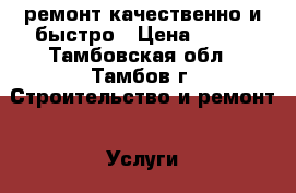 ремонт.качественно и быстро › Цена ­ 999 - Тамбовская обл., Тамбов г. Строительство и ремонт » Услуги   